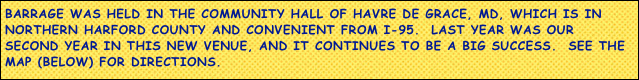 Barrage WAS held in the community hall of havre de grace, MD, which is in northern harford county and convenient from i-95.  Last year was our second year in this new venue, and it continues to be a big success.  See the map (below) for directions.

we hope to see all our usual attendees -- and some new ones too -- next year.￼