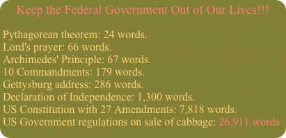 Keep the Federal Government Out of Our Lives!!!
Pythagorean theorem: 24 words.  Lord's prayer: 66 words.  Archimedes' Principle: 67 words.  10 Commandments: 179 words.  Gettysburg address: 286 words.  Declaration of Independence: 1,300 words.  US Constitution with 27 Amendments: 7,818 words.  US Government regulations on sale of cabbage: 26,911 words